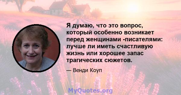 Я думаю, что это вопрос, который особенно возникает перед женщинами -писателями: лучше ли иметь счастливую жизнь или хорошее запас трагических сюжетов.