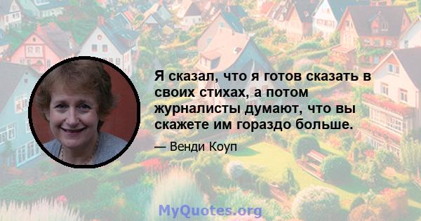 Я сказал, что я готов сказать в своих стихах, а потом журналисты думают, что вы скажете им гораздо больше.