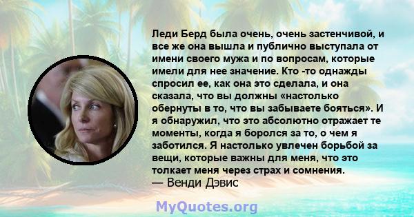 Леди Берд была очень, очень застенчивой, и все же она вышла и публично выступала от имени своего мужа и по вопросам, которые имели для нее значение. Кто -то однажды спросил ее, как она это сделала, и она сказала, что вы 