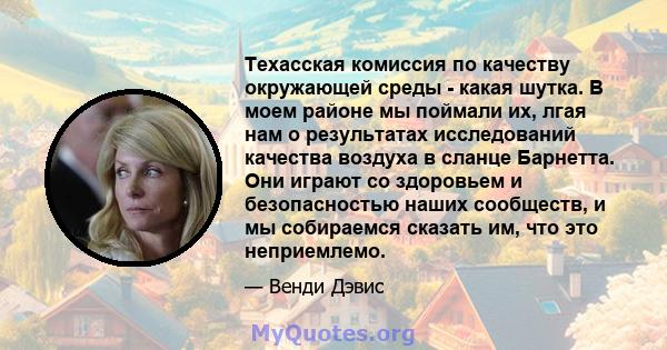 Техасская комиссия по качеству окружающей среды - какая шутка. В моем районе мы поймали их, лгая нам о результатах исследований качества воздуха в сланце Барнетта. Они играют со здоровьем и безопасностью наших