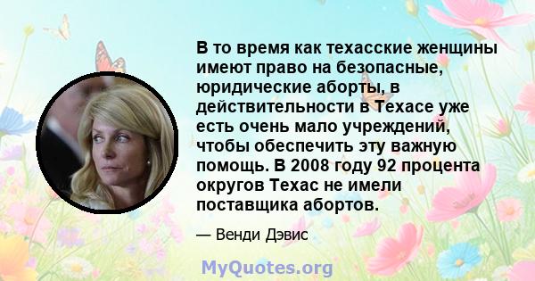 В то время как техасские женщины имеют право на безопасные, юридические аборты, в действительности в Техасе уже есть очень мало учреждений, чтобы обеспечить эту важную помощь. В 2008 году 92 процента округов Техас не