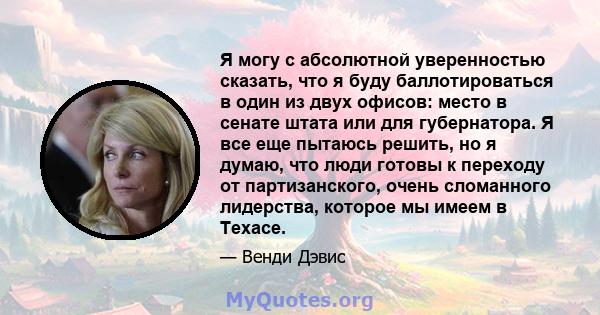 Я могу с абсолютной уверенностью сказать, что я буду баллотироваться в один из двух офисов: место в сенате штата или для губернатора. Я все еще пытаюсь решить, но я думаю, что люди готовы к переходу от партизанского,