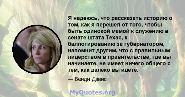 Я надеюсь, что рассказать историю о том, как я перешел от того, чтобы быть одинокой мамой к служению в сенате штата Техас, к баллотированию за губернатором, напомнит другим, что с правильным лидерством в правительстве,