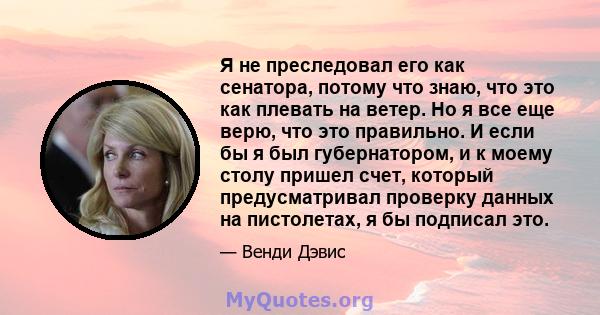 Я не преследовал его как сенатора, потому что знаю, что это как плевать на ветер. Но я все еще верю, что это правильно. И если бы я был губернатором, и к моему столу пришел счет, который предусматривал проверку данных