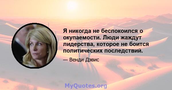 Я никогда не беспокоился о окупаемости. Люди жаждут лидерства, которое не боится политических последствий.