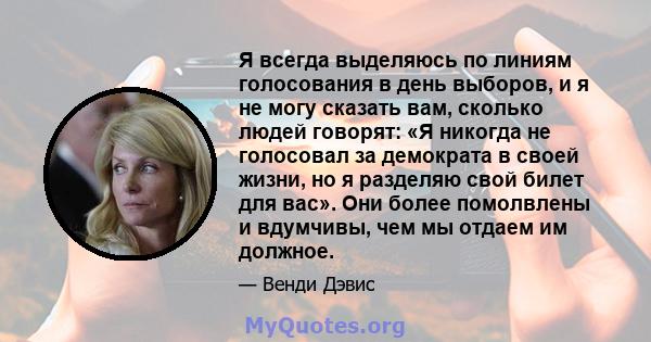 Я всегда выделяюсь по линиям голосования в день выборов, и я не могу сказать вам, сколько людей говорят: «Я никогда не голосовал за демократа в своей жизни, но я разделяю свой билет для вас». Они более помолвлены и