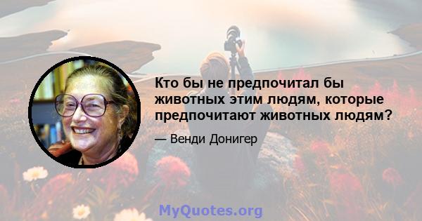 Кто бы не предпочитал бы животных этим людям, которые предпочитают животных людям?