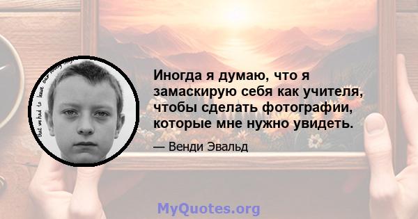 Иногда я думаю, что я замаскирую себя как учителя, чтобы сделать фотографии, которые мне нужно увидеть.