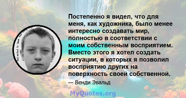 Постепенно я видел, что для меня, как художника, было менее интересно создавать мир, полностью в соответствии с моим собственным восприятием. Вместо этого я хотел создать ситуации, в которых я позволил восприятию других 