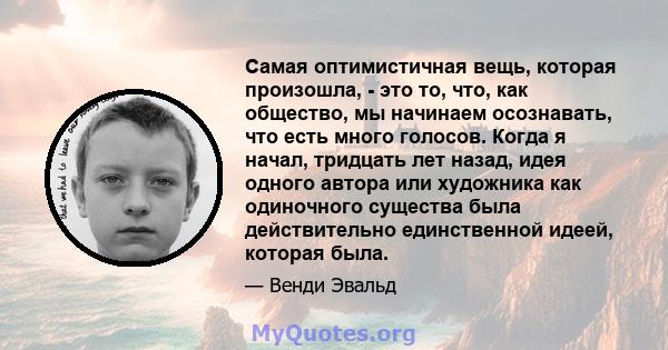 Самая оптимистичная вещь, которая произошла, - это то, что, как общество, мы начинаем осознавать, что есть много голосов. Когда я начал, тридцать лет назад, идея одного автора или художника как одиночного существа была