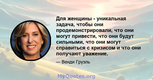 Для женщины - уникальная задача, чтобы они продемонстрировали, что они могут привести, что они будут сильными, что они могут справиться с кризисом и что они получают уважение.