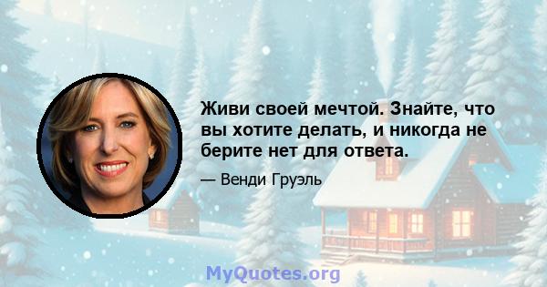 Живи своей мечтой. Знайте, что вы хотите делать, и никогда не берите нет для ответа.