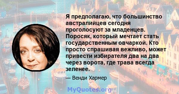 Я предполагаю, что большинство австралийцев сегодня проголосуют за младенцев. Поросяк, который мечтает стать государственным овчаркой. Кто просто спрашивая вежливо, может привести избирателя два на два через ворота, где 