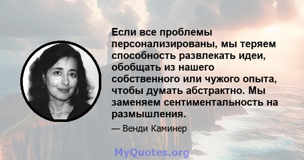 Если все проблемы персонализированы, мы теряем способность развлекать идеи, обобщать из нашего собственного или чужого опыта, чтобы думать абстрактно. Мы заменяем сентиментальность на размышления.