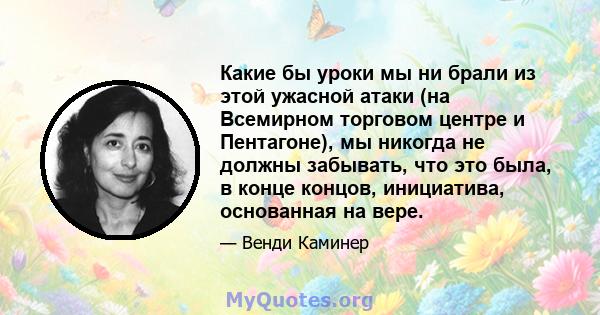 Какие бы уроки мы ни брали из этой ужасной атаки (на Всемирном торговом центре и Пентагоне), мы никогда не должны забывать, что это была, в конце концов, инициатива, основанная на вере.