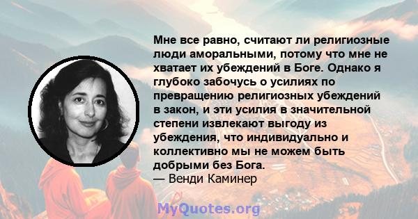 Мне все равно, считают ли религиозные люди аморальными, потому что мне не хватает их убеждений в Боге. Однако я глубоко забочусь о усилиях по превращению религиозных убеждений в закон, и эти усилия в значительной