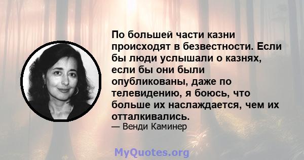 По большей части казни происходят в безвестности. Если бы люди услышали о казнях, если бы они были опубликованы, даже по телевидению, я боюсь, что больше их наслаждается, чем их отталкивались.