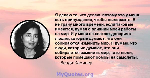 Я делаю то, что делаю, потому что у меня есть принуждение, чтобы выдержать. Я не трачу много времени, если таковые имеются, думая о влиянии моей работы на мир. И у меня не хватает доверия к людям, которые думают, что