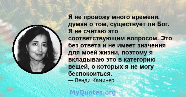 Я не провожу много времени, думая о том, существует ли Бог. Я не считаю это соответствующим вопросом. Это без ответа и не имеет значения для моей жизни, поэтому я вкладываю это в категорию вещей, о которых я не могу