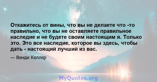 Откажитесь от вины, что вы не делаете что -то правильно, что вы не оставляете правильное наследие и не будете своим настоящим я. Только это. Это все наследие, которое вы здесь, чтобы дать - настоящий лучший из вас.