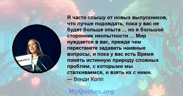 Я часто слышу от новых выпускников, что лучше подождать, пока у вас не будет больше опыта ... но я большой сторонник неопытности ... Мир нуждается в вас, прежде чем перестанете задавать наивные вопросы, и пока у вас