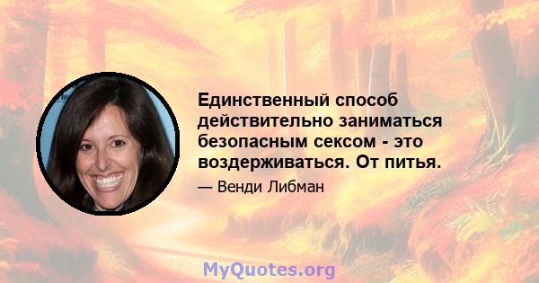 Единственный способ действительно заниматься безопасным сексом - это воздерживаться. От питья.