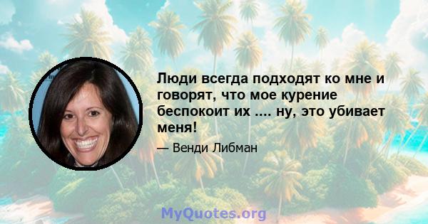 Люди всегда подходят ко мне и говорят, что мое курение беспокоит их .... ну, это убивает меня!