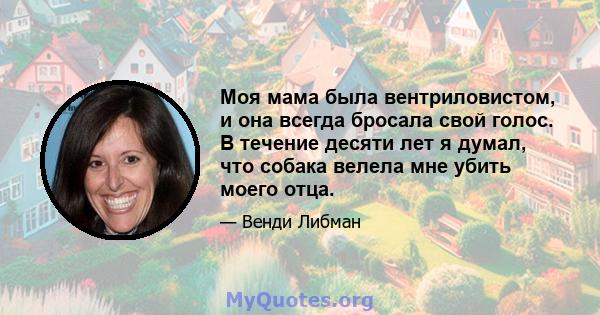 Моя мама была вентриловистом, и она всегда бросала свой голос. В течение десяти лет я думал, что собака велела мне убить моего отца.