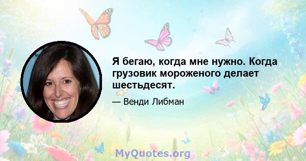 Я бегаю, когда мне нужно. Когда грузовик мороженого делает шестьдесят.