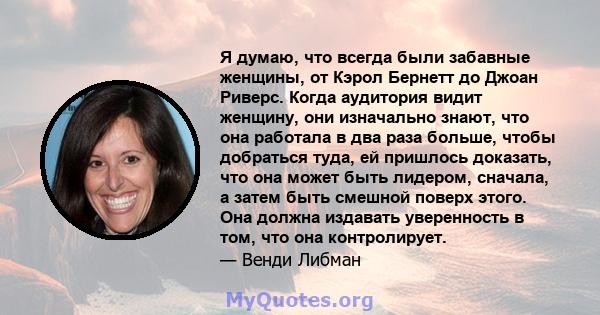 Я думаю, что всегда были забавные женщины, от Кэрол Бернетт до Джоан Риверс. Когда аудитория видит женщину, они изначально знают, что она работала в два раза больше, чтобы добраться туда, ей пришлось доказать, что она