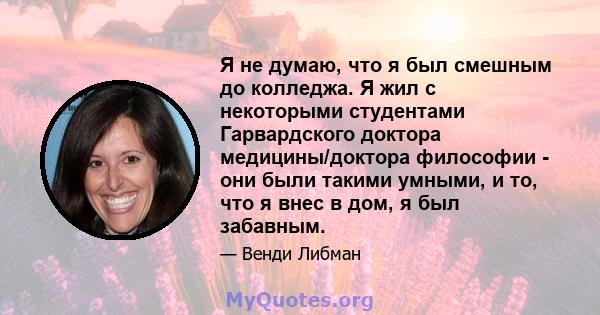 Я не думаю, что я был смешным до колледжа. Я жил с некоторыми студентами Гарвардского доктора медицины/доктора философии - они были такими умными, и то, что я внес в дом, я был забавным.