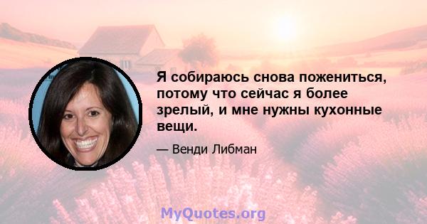 Я собираюсь снова пожениться, потому что сейчас я более зрелый, и мне нужны кухонные вещи.