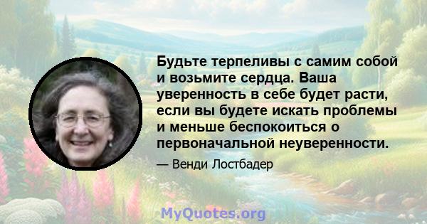 Будьте терпеливы с самим собой и возьмите сердца. Ваша уверенность в себе будет расти, если вы будете искать проблемы и меньше беспокоиться о первоначальной неуверенности.