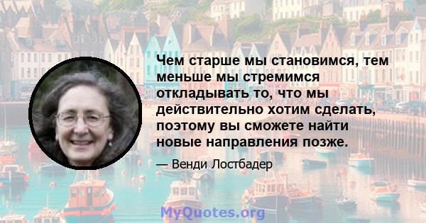 Чем старше мы становимся, тем меньше мы стремимся откладывать то, что мы действительно хотим сделать, поэтому вы сможете найти новые направления позже.