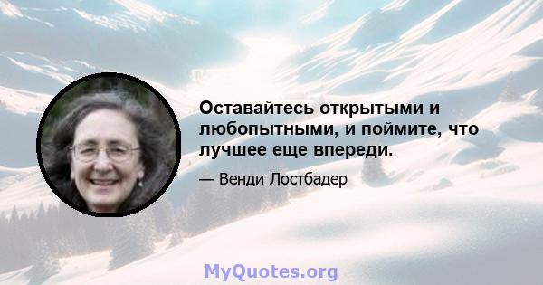 Оставайтесь открытыми и любопытными, и поймите, что лучшее еще впереди.