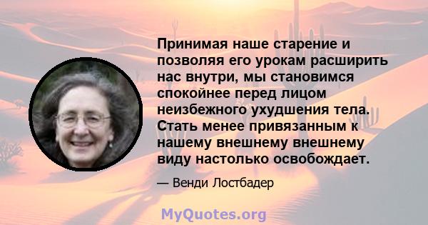 Принимая наше старение и позволяя его урокам расширить нас внутри, мы становимся спокойнее перед лицом неизбежного ухудшения тела. Стать менее привязанным к нашему внешнему внешнему виду настолько освобождает.