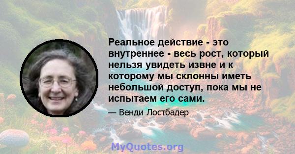 Реальное действие - это внутреннее - весь рост, который нельзя увидеть извне и к которому мы склонны иметь небольшой доступ, пока мы не испытаем его сами.