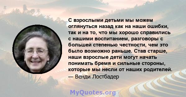 С взрослыми детьми мы можем оглянуться назад как на наши ошибки, так и на то, что мы хорошо справились с нашими воспитанием, разговоры с большей степенью честности, чем это было возможно раньше. Став старше, наши