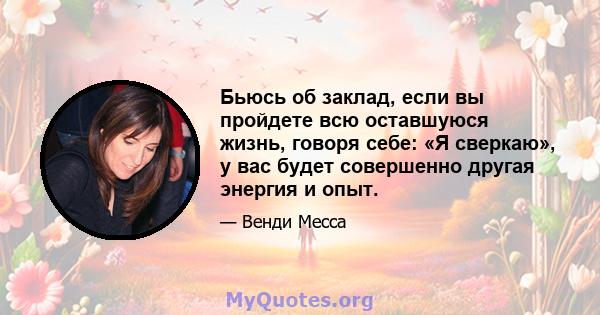 Бьюсь об заклад, если вы пройдете всю оставшуюся жизнь, говоря себе: «Я сверкаю», у вас будет совершенно другая энергия и опыт.