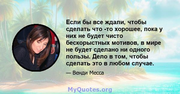 Если бы все ждали, чтобы сделать что -то хорошее, пока у них не будет чисто бескорыстных мотивов, в мире не будет сделано ни одного пользы. Дело в том, чтобы сделать это в любом случае.