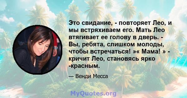 Это свидание, - повторяет Лео, и мы встряхиваем его. Мать Лео втягивает ее голову в дверь. - Вы, ребята, слишком молоды, чтобы встречаться! »« Мама! » - кричит Лео, становясь ярко -красным.