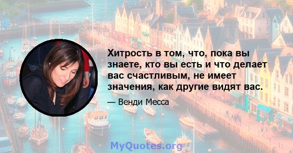 Хитрость в том, что, пока вы знаете, кто вы есть и что делает вас счастливым, не имеет значения, как другие видят вас.