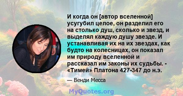 И когда он [автор вселенной] усугубил целое, он разделил его на столько душ, сколько и звезд, и выделял каждую душу звезде. И устанавливая их на их звездах, как будто на колесницах, он показал им природу вселенной и