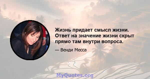 Жизнь придает смысл жизни. Ответ на значение жизни скрыт прямо там внутри вопроса.