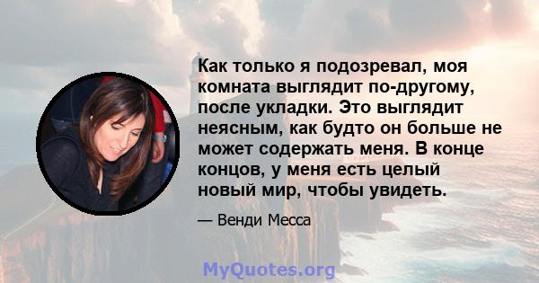 Как только я подозревал, моя комната выглядит по-другому, после укладки. Это выглядит неясным, как будто он больше не может содержать меня. В конце концов, у меня есть целый новый мир, чтобы увидеть.