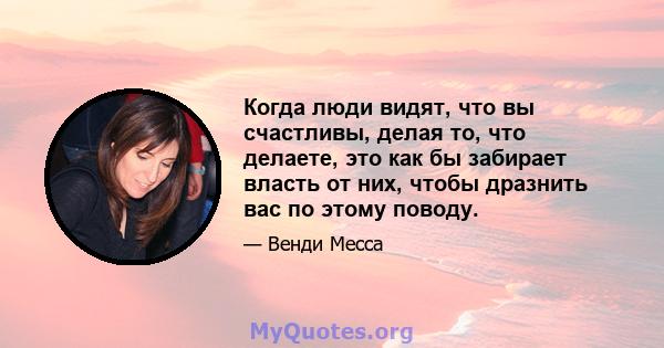 Когда люди видят, что вы счастливы, делая то, что делаете, это как бы забирает власть от них, чтобы дразнить вас по этому поводу.