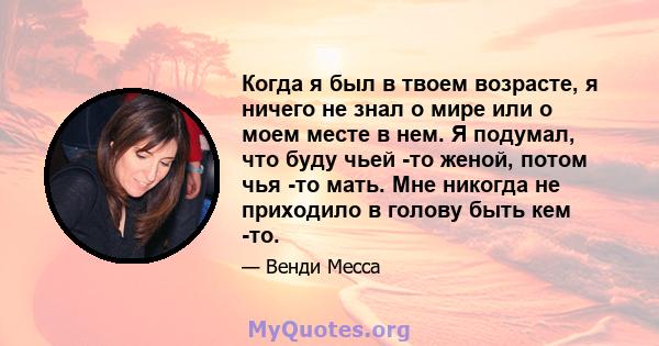 Когда я был в твоем возрасте, я ничего не знал о мире или о моем месте в нем. Я подумал, что буду чьей -то женой, потом чья -то мать. Мне никогда не приходило в голову быть кем -то.