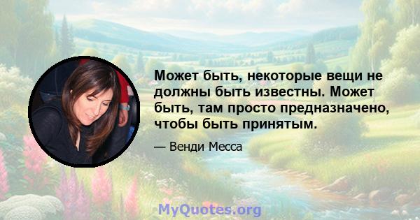 Может быть, некоторые вещи не должны быть известны. Может быть, там просто предназначено, чтобы быть принятым.