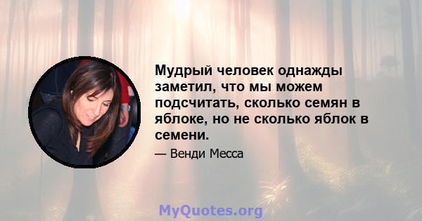 Мудрый человек однажды заметил, что мы можем подсчитать, сколько семян в яблоке, но не сколько яблок в семени.