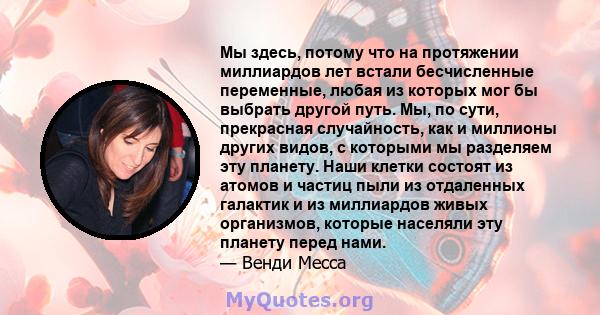 Мы здесь, потому что на протяжении миллиардов лет встали бесчисленные переменные, любая из которых мог бы выбрать другой путь. Мы, по сути, прекрасная случайность, как и миллионы других видов, с которыми мы разделяем